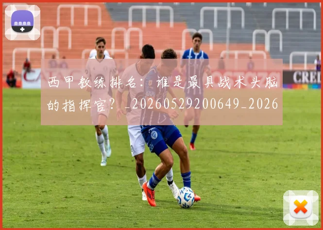 西甲教练排名：谁是最具战术头脑的指挥官？_20260529200649_20260610170208