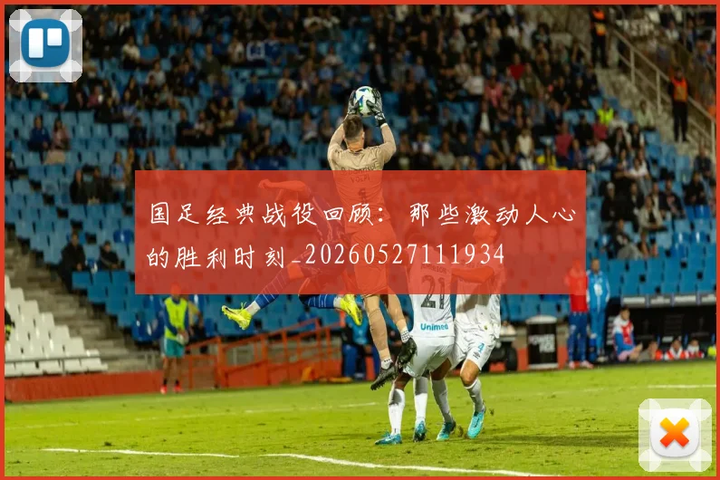 国足经典战役回顾：那些激动人心的胜利时刻_20260527111934