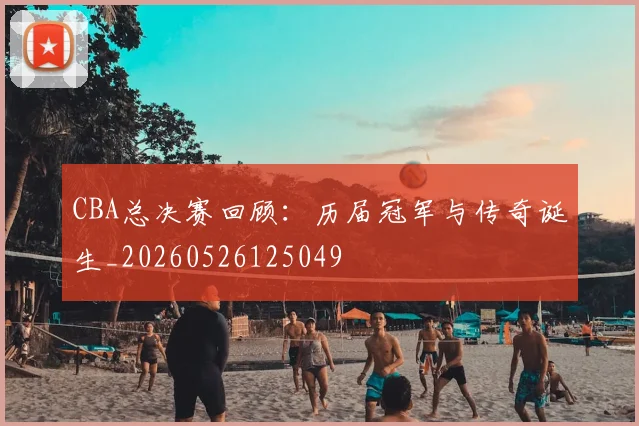 CBA总决赛回顾：历届冠军与传奇诞生_20260526125049