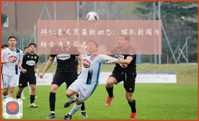 拜仁慕尼黑最新动态：球队新闻与转会消息汇总